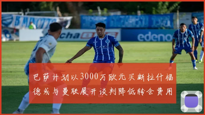 巴萨计划以3000万欧元买断拉什福德或与曼联展开谈判降低转会费用