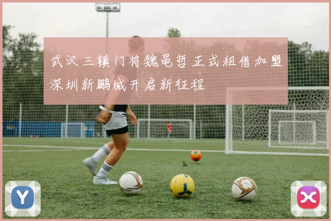 武汉三镇门将魏黾哲正式租借加盟深圳新鹏城开启新征程