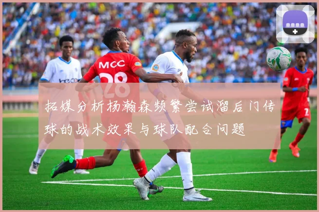 拓媒分析杨瀚森频繁尝试溜后门传球的战术效果与球队配合问题