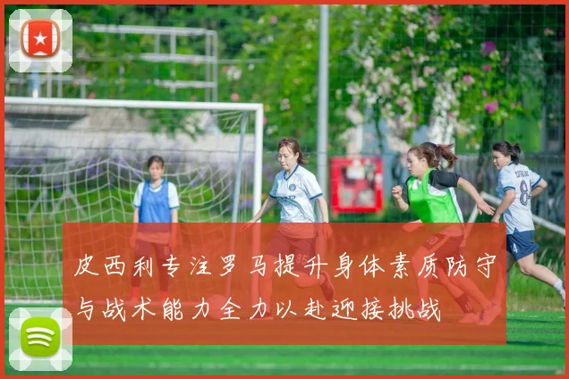 皮西利专注罗马提升身体素质防守与战术能力全力以赴迎接挑战