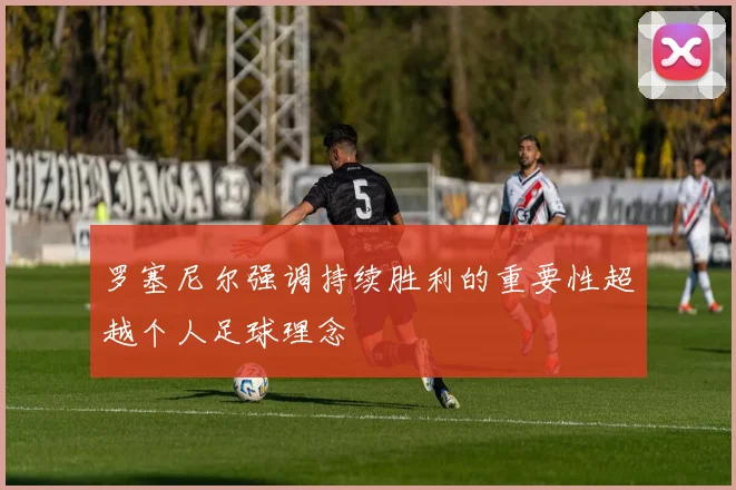 罗塞尼尔强调持续胜利的重要性超越个人足球理念