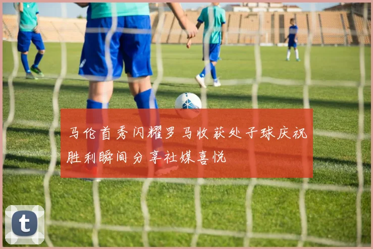 马伦首秀闪耀罗马收获处子球庆祝胜利瞬间分享社媒喜悦