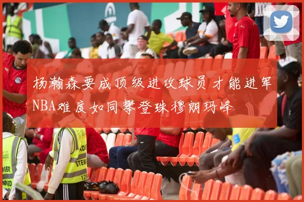 杨瀚森要成顶级进攻球员才能进军NBA难度如同攀登珠穆朗玛峰